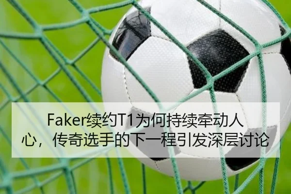 Faker续约T1为何持续牵动人心，传奇选手的下一程引发深层讨论